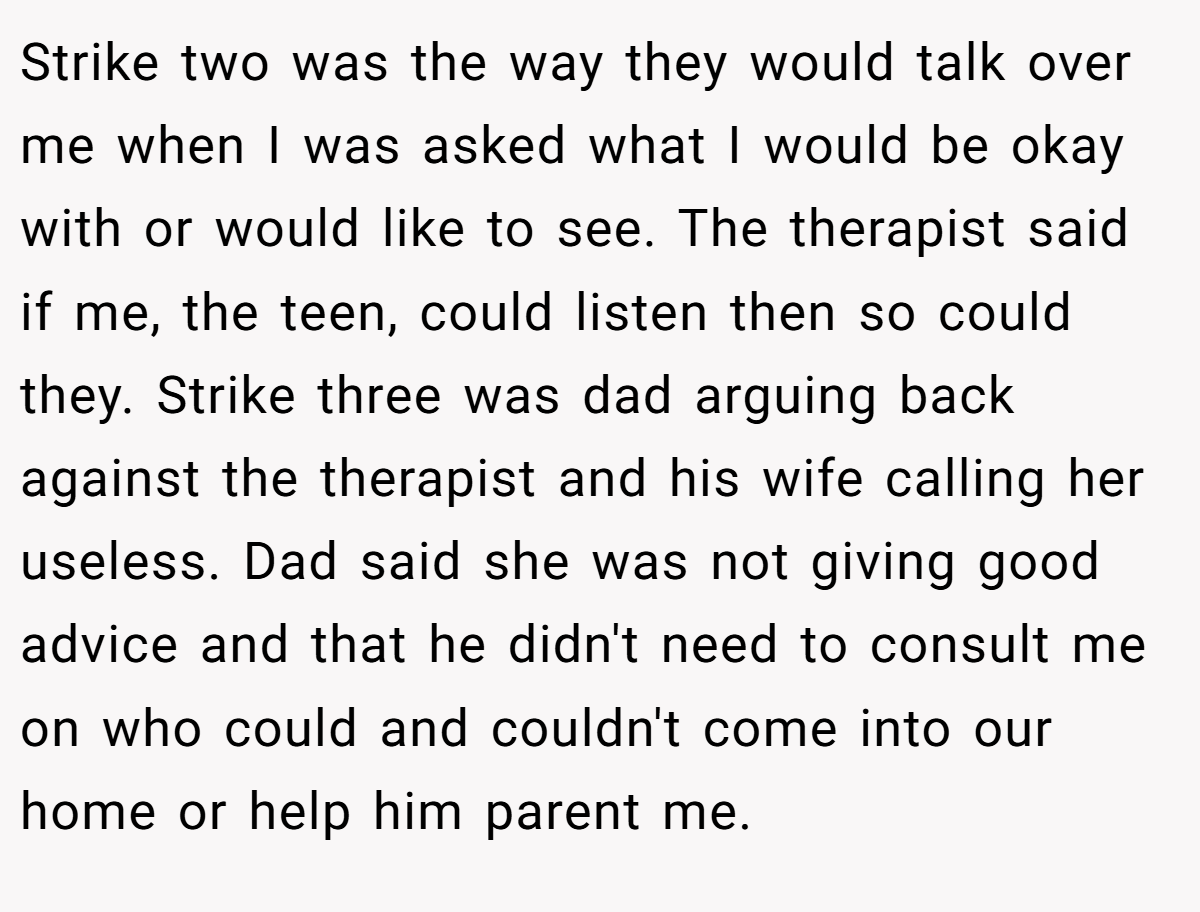 Strike two was the way they would talk over me when I was asked what I would be okay with or would like to see. The therapist said if me, the teen, could listen then so could they. Strike three was dad arguing back against the therapist and his wife calling her useless. Dad said she was not giving good advice and that he didn't need to consult me on who could and couldn't come into our home or help him parent me.