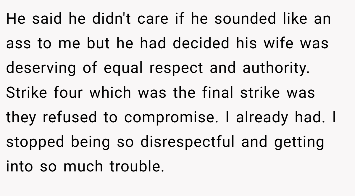 He said he didn't care if he sounded like an ass to me but he had decided his wife was deserving of equal respect and authority. Strike four which was the final strike was they refused to compromise. I already had. I stopped being so disrespectful and getting into so much trouble.
