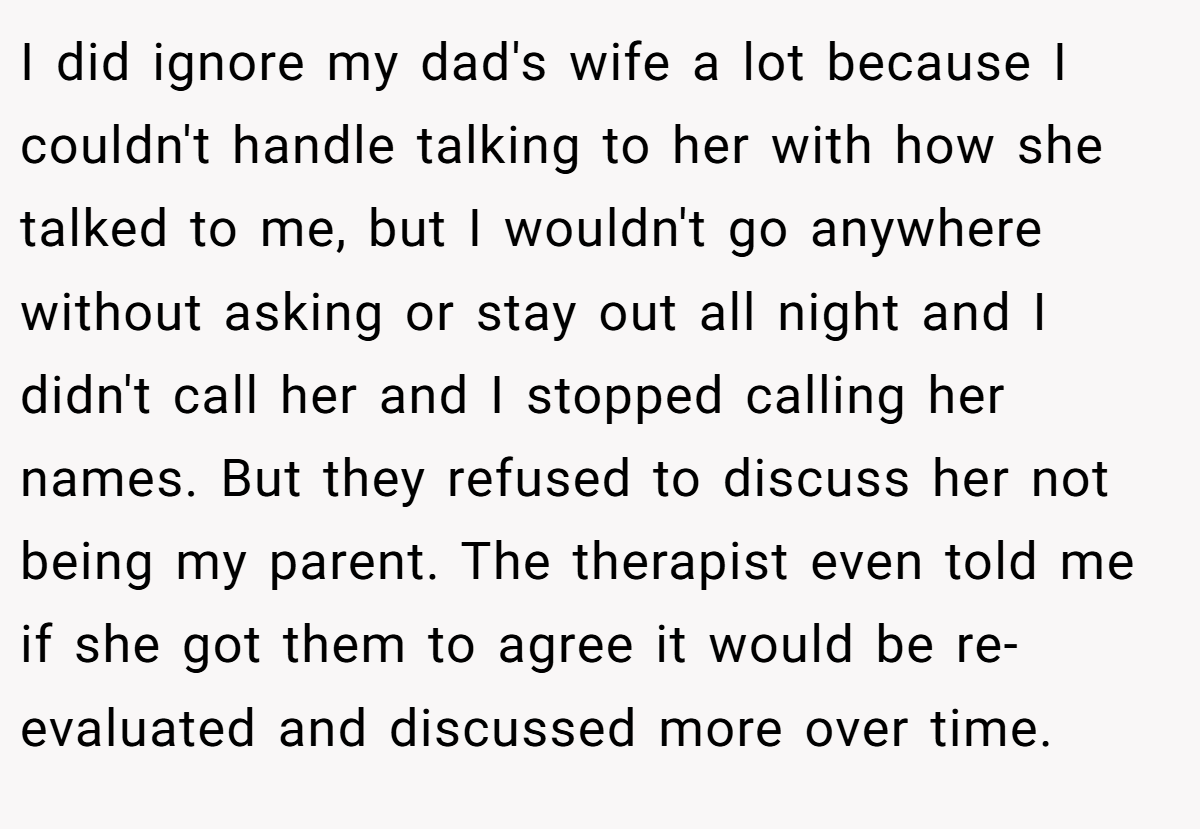 I did ignore my dad's wife a lot because I couldn't handle talking to her with how she talked to me, but I wouldn't go anywhere without asking or stay out all night and I didn't call her and I stopped calling her names. But they refused to discuss her not being my parent. The therapist even told me if she got them to agree it would be re-evaluated and discussed more over time.