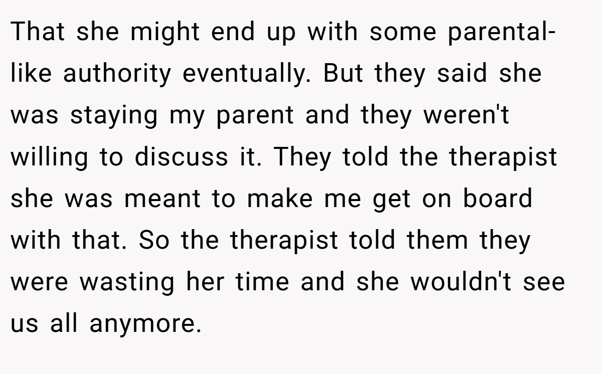 That she might end up with some parental-like authority eventually. But they said she was staying my parent and they weren't willing to discuss it. They told the therapist she was meant to make me get on board with that. So the therapist told them they were wasting her time and she wouldn't see us all anymore.