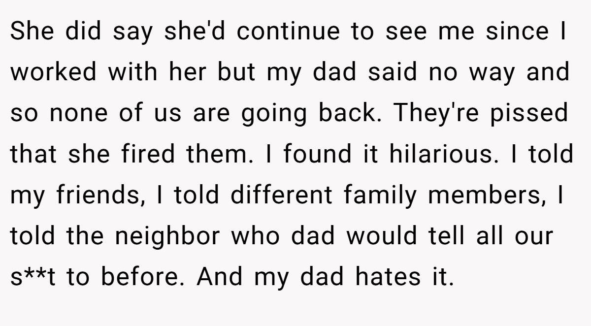 She did say she'd continue to see me since I worked with her but my dad said no way and so none of us are going back. They're pissed that she fired them. I found it hilarious. I told my friends, I told different family members, I told the neighbor who dad would tell all our s**t to before. And my dad hates it.