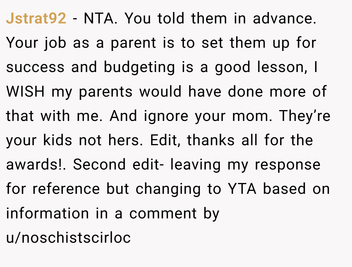Jstrat92 − NTA. You told them in advance. Your job as a parent is to set them up for success and budgeting is a good lesson, I WISH my parents would have done more of that with me. And ignore your mom. They’re your kids not hers. Edit, thanks all for the awards!. Second edit- leaving my response for reference but changing to YTA based on information in a comment by u/noschistscirloc