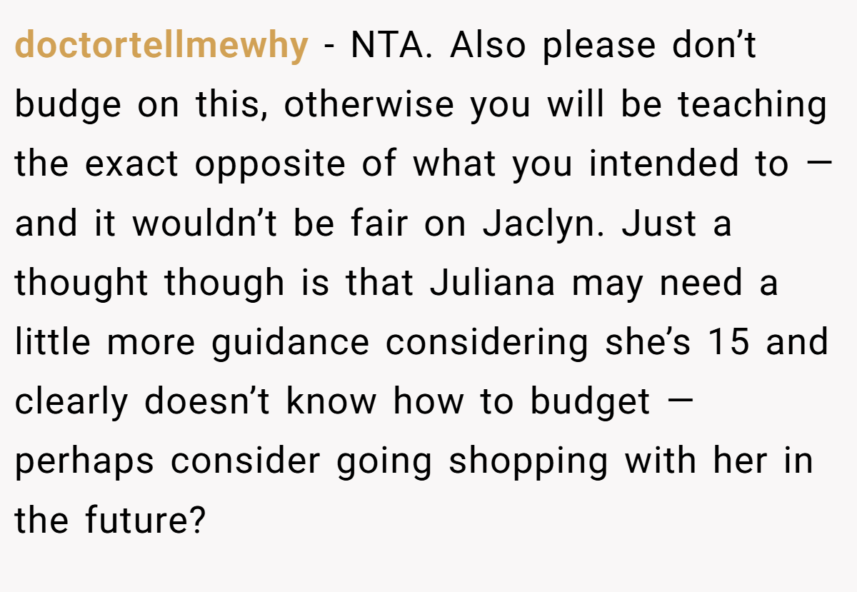 doctortellmewhy − NTA. Also please don’t budge on this, otherwise you will be teaching the exact opposite of what you intended to — and it wouldn’t be fair on Jaclyn. Just a thought though is that Juliana may need a little more guidance considering she’s 15 and clearly doesn’t know how to budget — perhaps consider going shopping with her in the future?