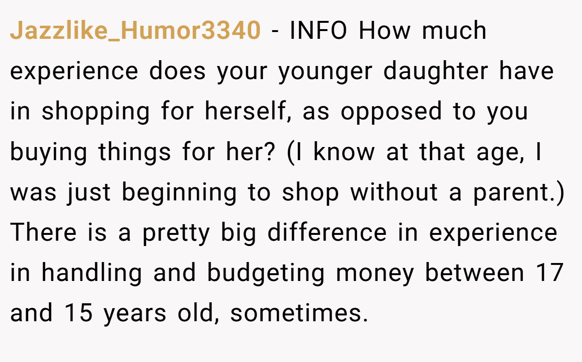 Jazzlike_Humor3340 − INFO How much experience does your younger daughter have in shopping for herself, as opposed to you buying things for her? (I know at that age, I was just beginning to shop without a parent.) There is a pretty big difference in experience in handling and budgeting money between 17 and 15 years old, sometimes.