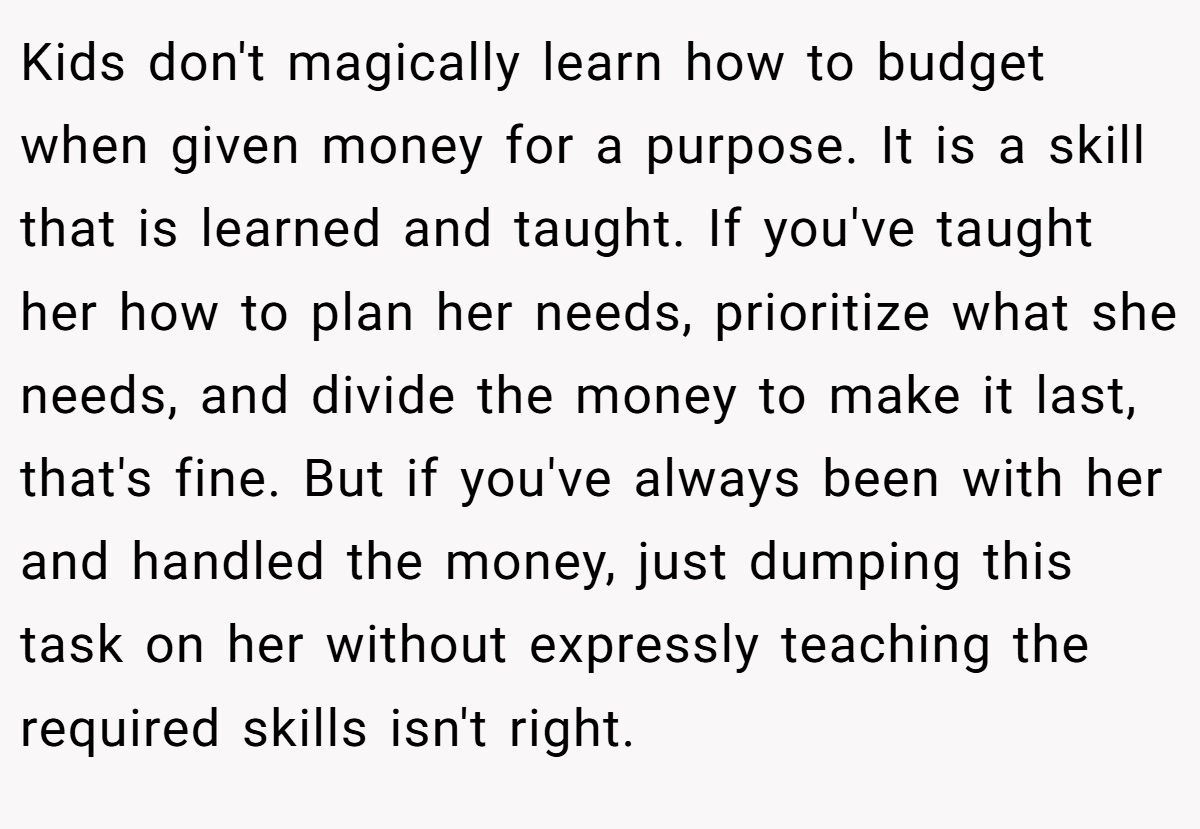 Kids don't magically learn how to budget when given money for a purpose. It is a skill that is learned and taught. If you've taught her how to plan her needs, prioritize what she needs, and divide the money to make it last, that's fine. But if you've always been with her and handled the money, just dumping this task on her without expressly teaching the required skills isn't right.