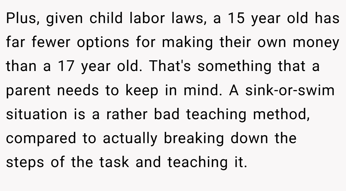 Plus, given child labor laws, a 15 year old has far fewer options for making their own money than a 17 year old. That's something that a parent needs to keep in mind. A sink-or-swim situation is a rather bad teaching method, compared to actually breaking down the steps of the task and teaching it.