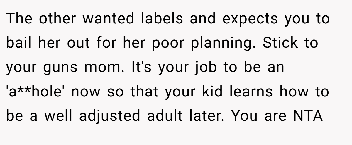 The other wanted labels and expects you to bail her out for her poor planning. Stick to your guns mom. It's your job to be an 'a**hole' now so that your kid learns how to be a well adjusted adult later. You are NTA