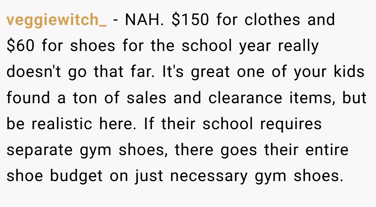 veggiewitch_ − NAH. $150 for clothes and $60 for shoes for the school year really doesn't go that far. It's great one of your kids found a ton of sales and clearance items, but be realistic here. If their school requires separate gym shoes, there goes their entire shoe budget on just necessary gym shoes.