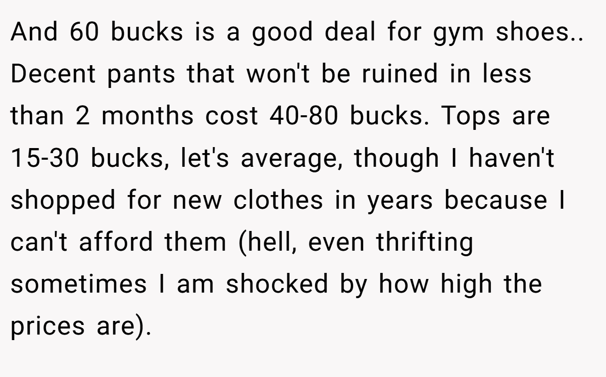 And 60 bucks is a good deal for gym shoes.. Decent pants that won't be ruined in less than 2 months cost 40-80 bucks. Tops are 15-30 bucks, let's average, though I haven't shopped for new clothes in years because I can't afford them (hell, even thrifting sometimes I am shocked by how high the prices are).