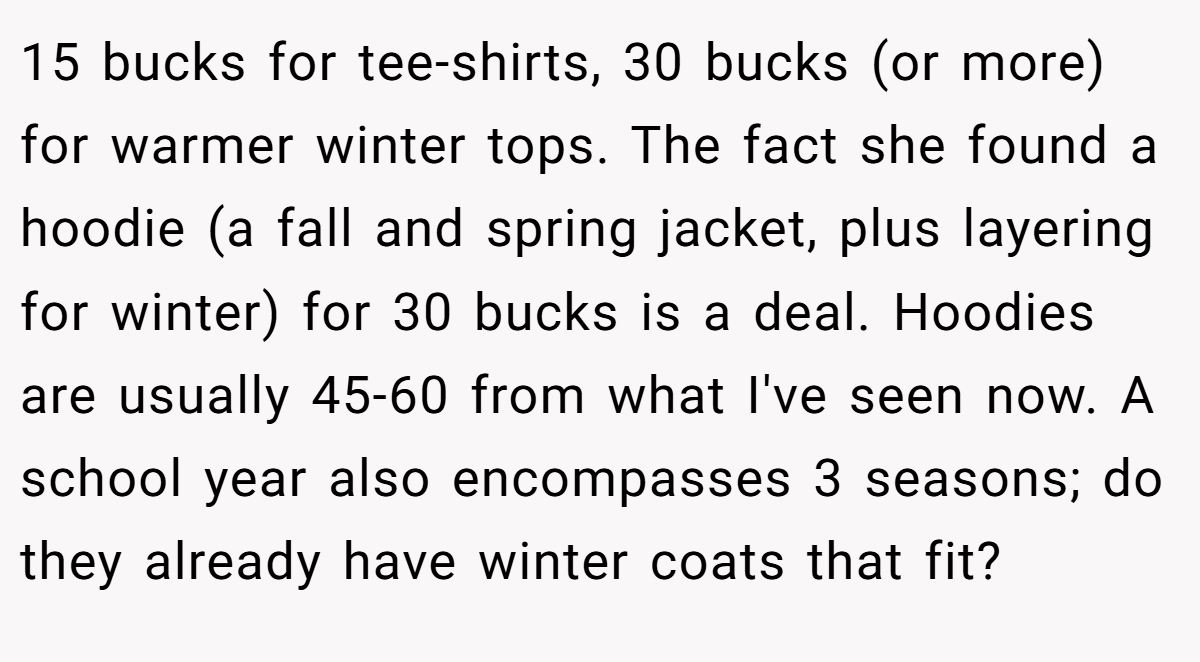 15 bucks for tee-shirts, 30 bucks (or more) for warmer winter tops. The fact she found a hoodie (a fall and spring jacket, plus layering for winter) for 30 bucks is a deal. Hoodies are usually 45-60 from what I've seen now. A school year also encompasses 3 seasons; do they already have winter coats that fit?