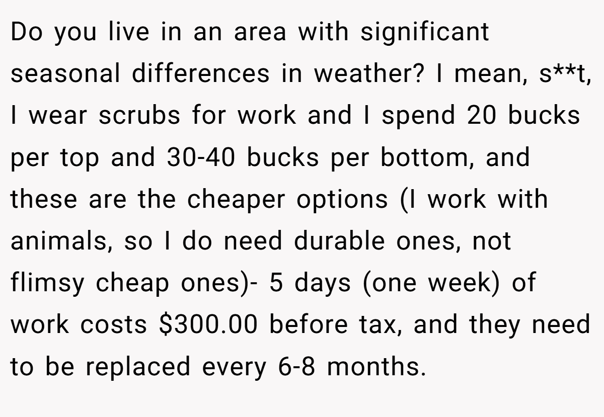 Do you live in an area with significant seasonal differences in weather? I mean, s**t, I wear scrubs for work and I spend 20 bucks per top and 30-40 bucks per bottom, and these are the cheaper options (I work with animals, so I do need durable ones, not flimsy cheap ones)- 5 days (one week) of work costs $300.00 before tax, and they need to be replaced every 6-8 months.