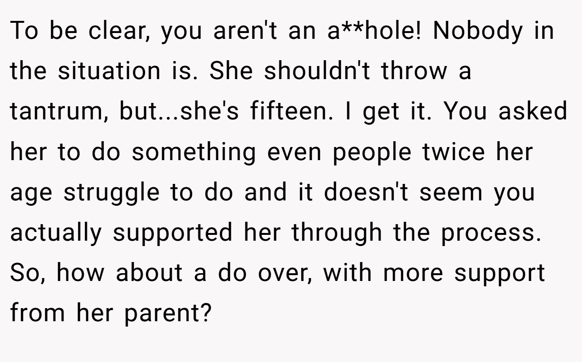 To be clear, you aren't an a**hole! Nobody in the situation is. She shouldn't throw a tantrum, but...she's fifteen. I get it. You asked her to do something even people twice her age struggle to do and it doesn't seem you actually supported her through the process. So, how about a do over, with more support from her parent?