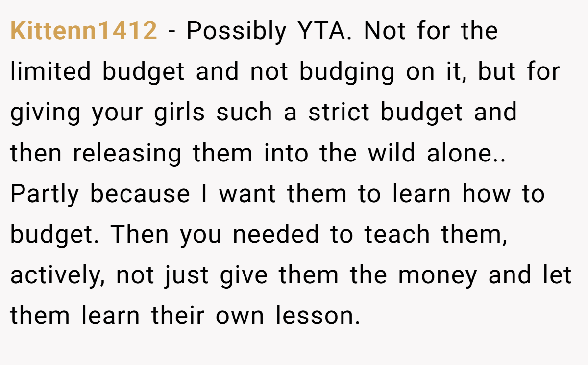 Kittenn1412 − Possibly YTA. Not for the limited budget and not budging on it, but for giving your girls such a strict budget and then releasing them into the wild alone.. Partly because I want them to learn how to budget. Then you needed to teach them, actively, not just give them the money and let them learn their own lesson.