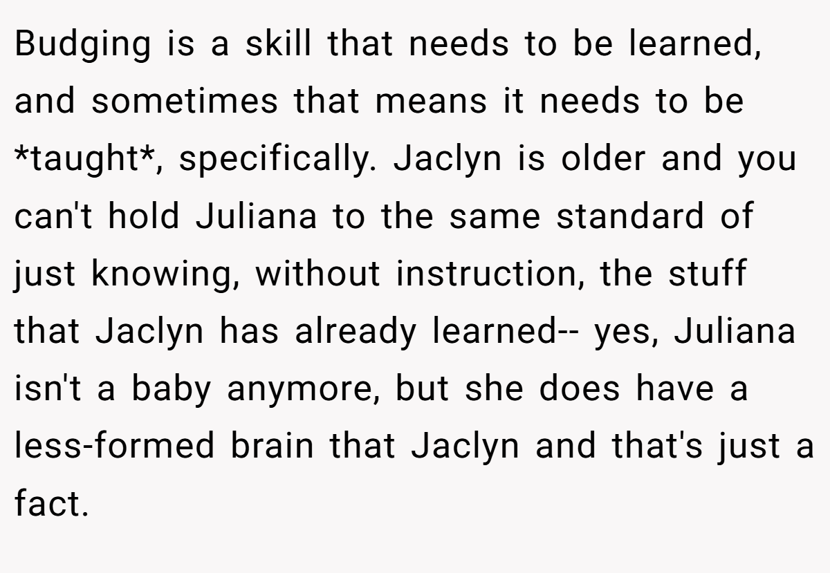Budging is a skill that needs to be learned, and sometimes that means it needs to be *taught*, specifically. Jaclyn is older and you can't hold Juliana to the same standard of just knowing, without instruction, the stuff that Jaclyn has already learned-- yes, Juliana isn't a baby anymore, but she does have a less-formed brain that Jaclyn and that's just a fact.