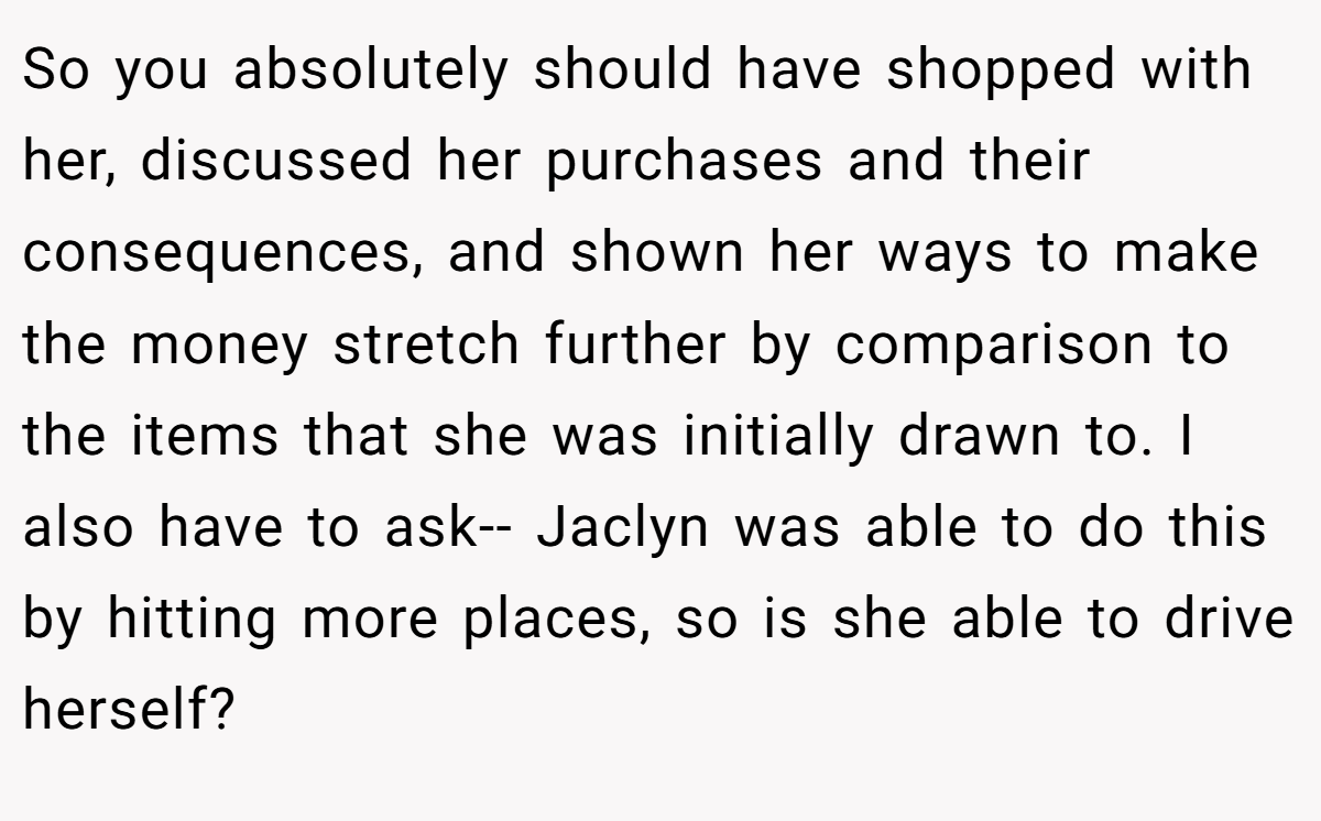 So you absolutely should have shopped with her, discussed her purchases and their consequences, and shown her ways to make the money stretch further by comparison to the items that she was initially drawn to. I also have to ask-- Jaclyn was able to do this by hitting more places, so is she able to drive herself?