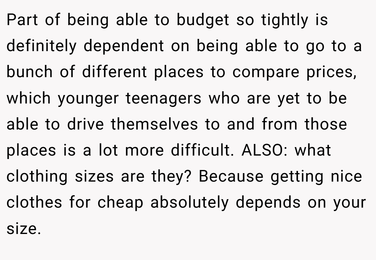 Part of being able to budget so tightly is definitely dependent on being able to go to a bunch of different places to compare prices, which younger teenagers who are yet to be able to drive themselves to and from those places is a lot more difficult. ALSO: what clothing sizes are they? Because getting nice clothes for cheap absolutely depends on your size.
