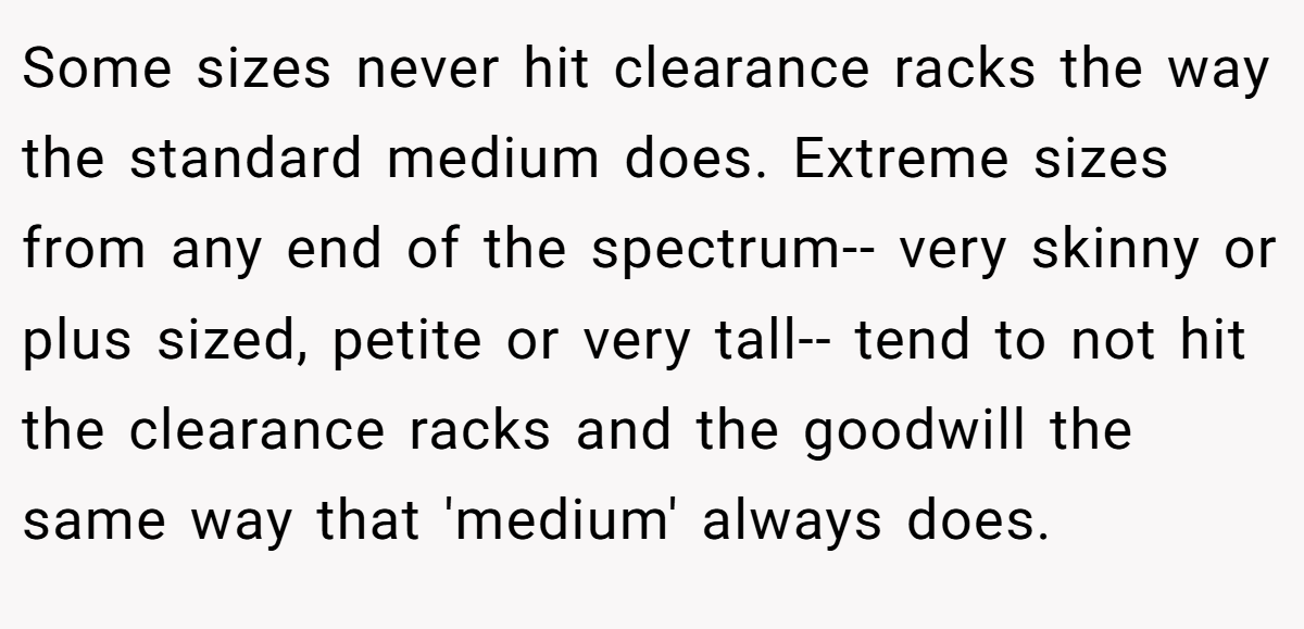 Some sizes never hit clearance racks the way the standard medium does. Extreme sizes from any end of the spectrum-- very skinny or plus sized, petite or very tall-- tend to not hit the clearance racks and the goodwill the same way that 'medium' always does.
