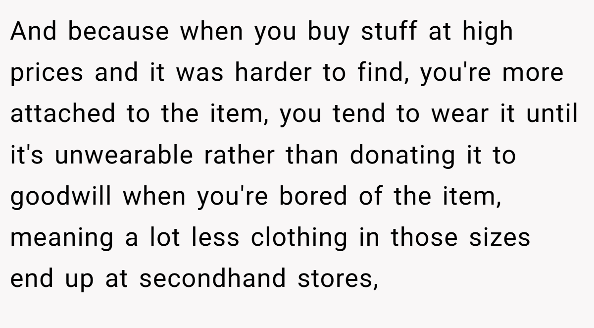 And because when you buy stuff at high prices and it was harder to find, you're more attached to the item, you tend to wear it until it's unwearable rather than donating it to goodwill when you're bored of the item, meaning a lot less clothing in those sizes end up at secondhand stores,