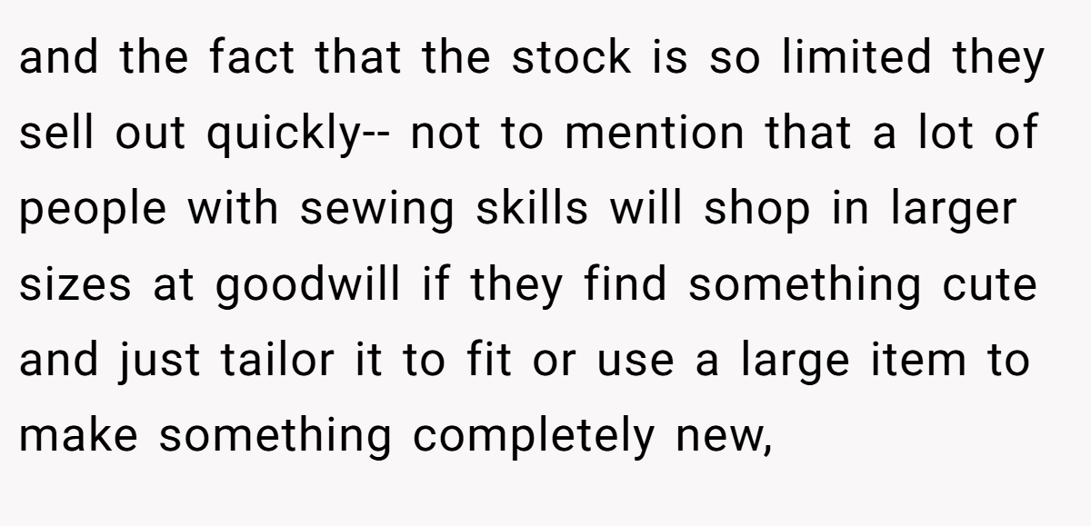 and the fact that the stock is so limited they sell out quickly-- not to mention that a lot of people with sewing skills will shop in larger sizes at goodwill if they find something cute and just tailor it to fit or use a large item to make something completely new,