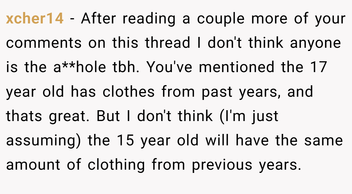 xcher14 − After reading a couple more of your comments on this thread I don't think anyone is the a**hole tbh. You've mentioned the 17 year old has clothes from past years, and thats great. But I don't think (I'm just assuming) the 15 year old will have the same amount of clothing from previous years.