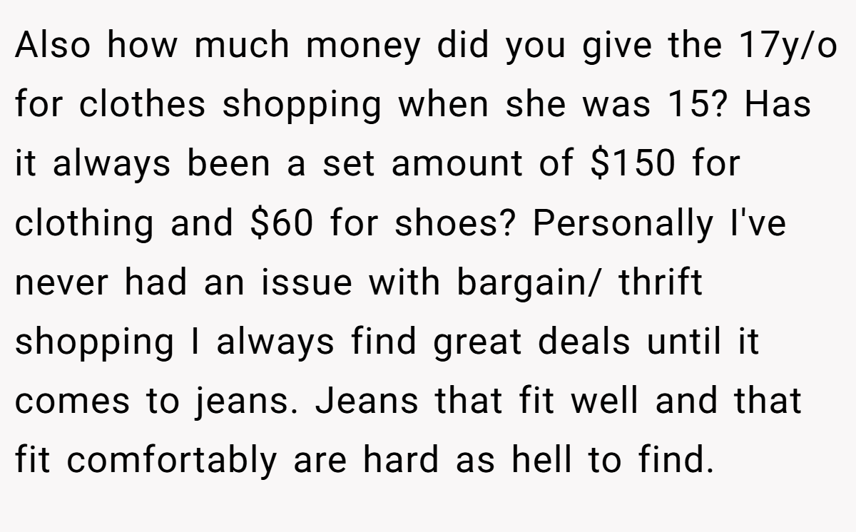 Also how much money did you give the 17y/o for clothes shopping when she was 15? Has it always been a set amount of $150 for clothing and $60 for shoes? Personally I've never had an issue with bargain/ thrift shopping I always find great deals until it comes to jeans. Jeans that fit well and that fit comfortably are hard as hell to find.
