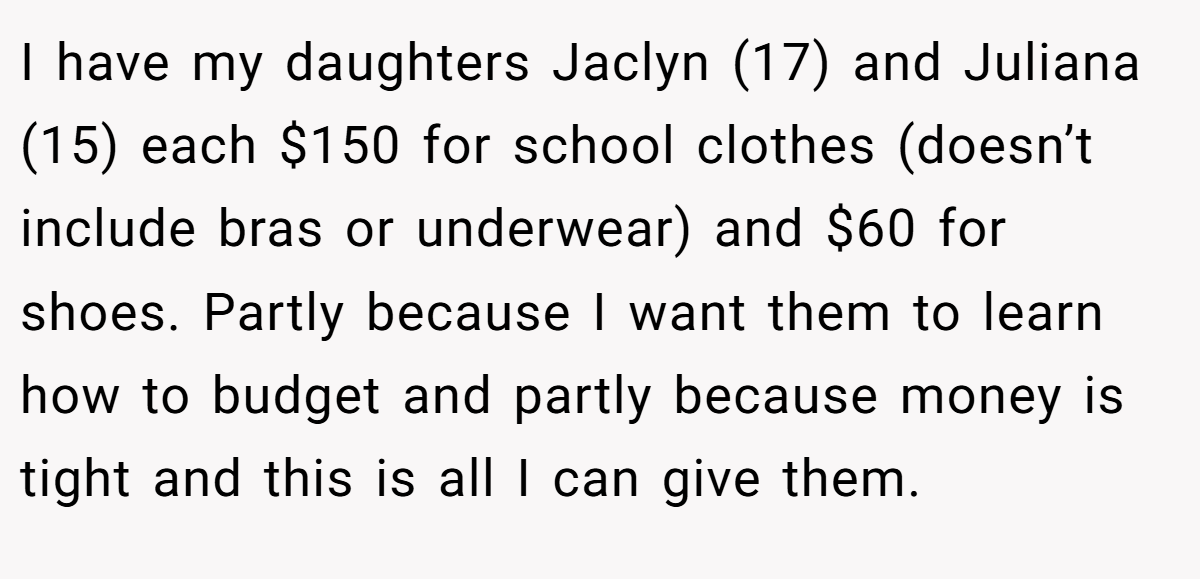 I have my daughters Jaclyn (17) and Juliana (15) each $150 for school clothes (doesn’t include bras or underwear) and $60 for shoes. Partly because I want them to learn how to budget and partly because money is tight and this is all I can give them.