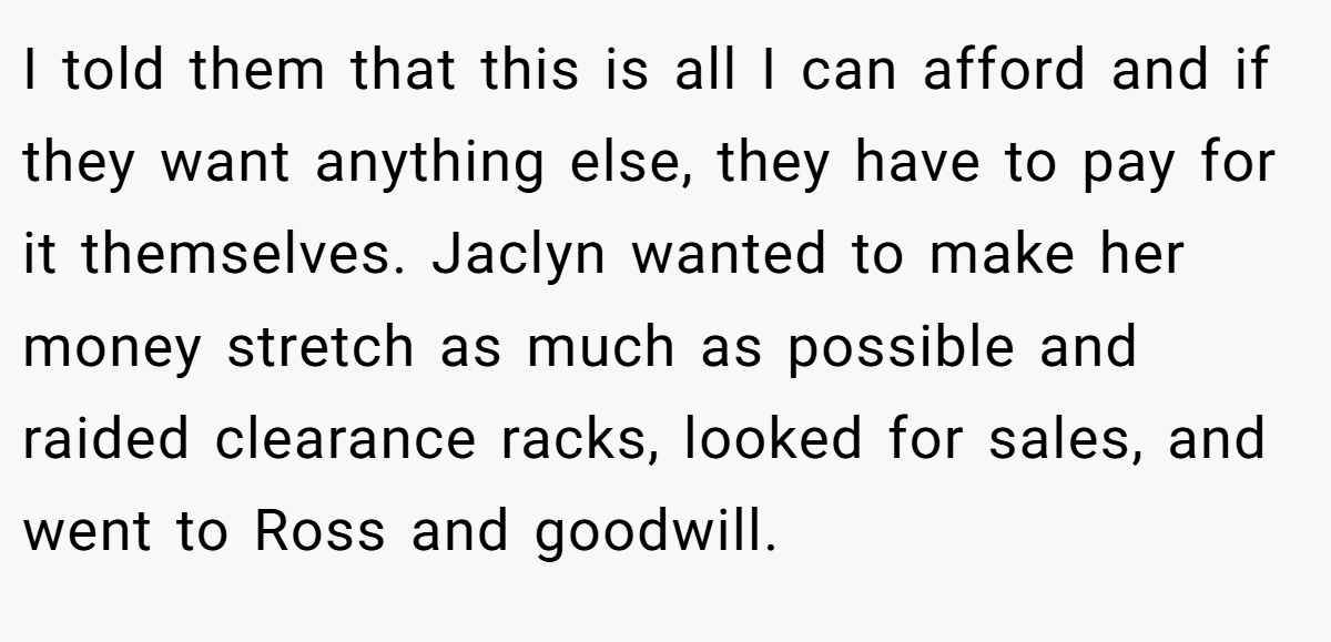 I told them that this is all I can afford and if they want anything else, they have to pay for it themselves. Jaclyn wanted to make her money stretch as much as possible and raided clearance racks, looked for sales, and went to Ross and goodwill.
