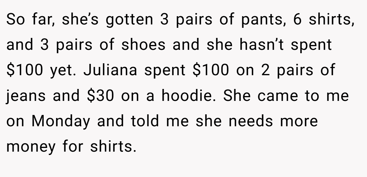 So far, she’s gotten 3 pairs of pants, 6 shirts, and 3 pairs of shoes and she hasn’t spent $100 yet. Juliana spent $100 on 2 pairs of jeans and $30 on a hoodie. She came to me on Monday and told me she needs more money for shirts.