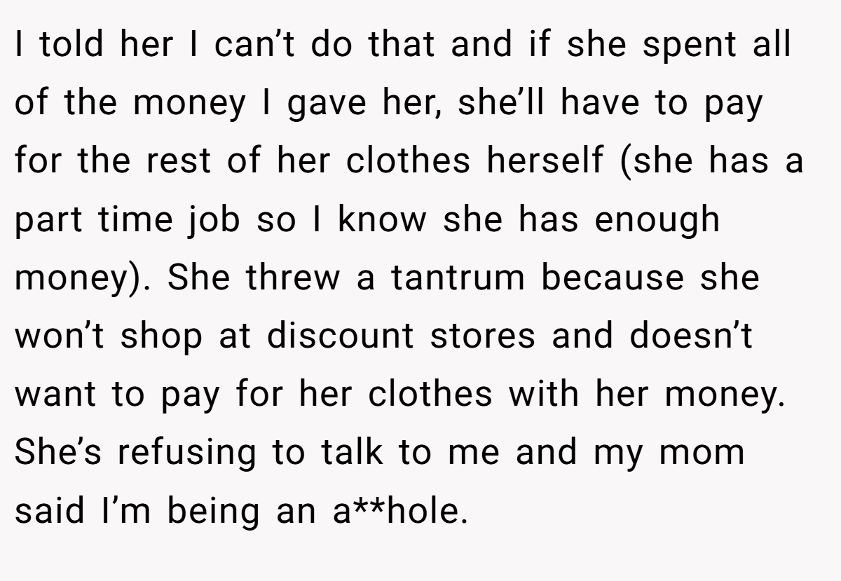 I told her I can’t do that and if she spent all of the money I gave her, she’ll have to pay for the rest of her clothes herself (she has a part time job so I know she has enough money). She threw a tantrum because she won’t shop at discount stores and doesn’t want to pay for her clothes with her money. She’s refusing to talk to me and my mom said I’m being an a**hole.