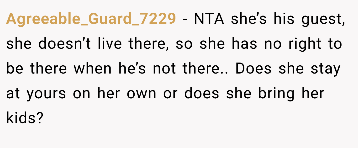 Agreeable_Guard_7229 − NTA she’s his guest, she doesn’t live there, so she has no right to be there when he’s not there.. Does she stay at yours on her own or does she bring her kids?