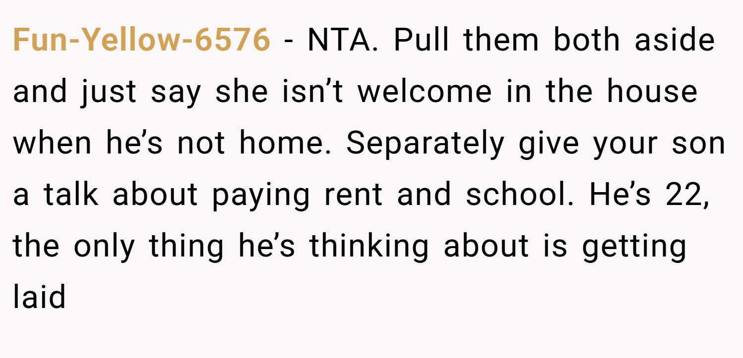 Fun-Yellow-6576 − NTA. Pull them both aside and just say she isn’t welcome in the house when he’s not home. Separately give your son a talk about paying rent and school. He’s 22, the only thing he’s thinking about is getting laid