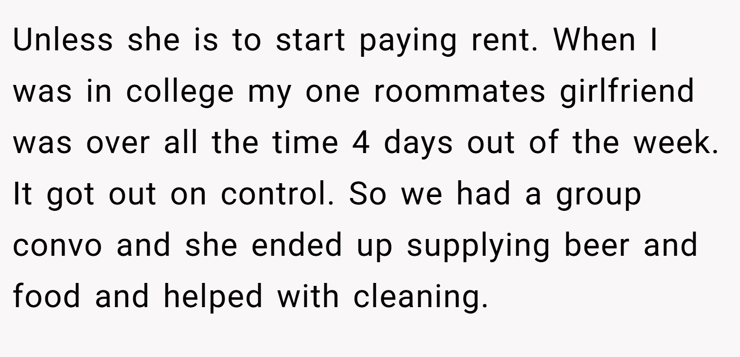 Unless she is to start paying rent. When I was in college my one roommates girlfriend was over all the time 4 days out of the week. It got out on control. So we had a group convo and she ended up supplying beer and food and helped with cleaning.