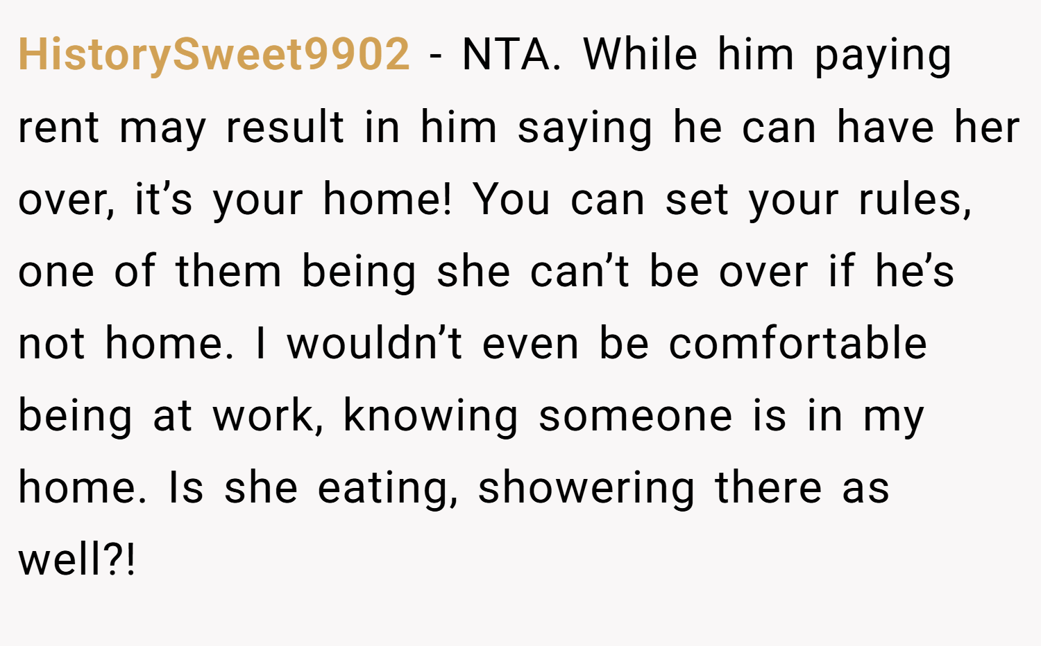 HistorySweet9902 − NTA. While him paying rent may result in him saying he can have her over, it’s your home! You can set your rules, one of them being she can’t be over if he’s not home. I wouldn’t even be comfortable being at work, knowing someone is in my home. Is she eating, showering there as well?!
