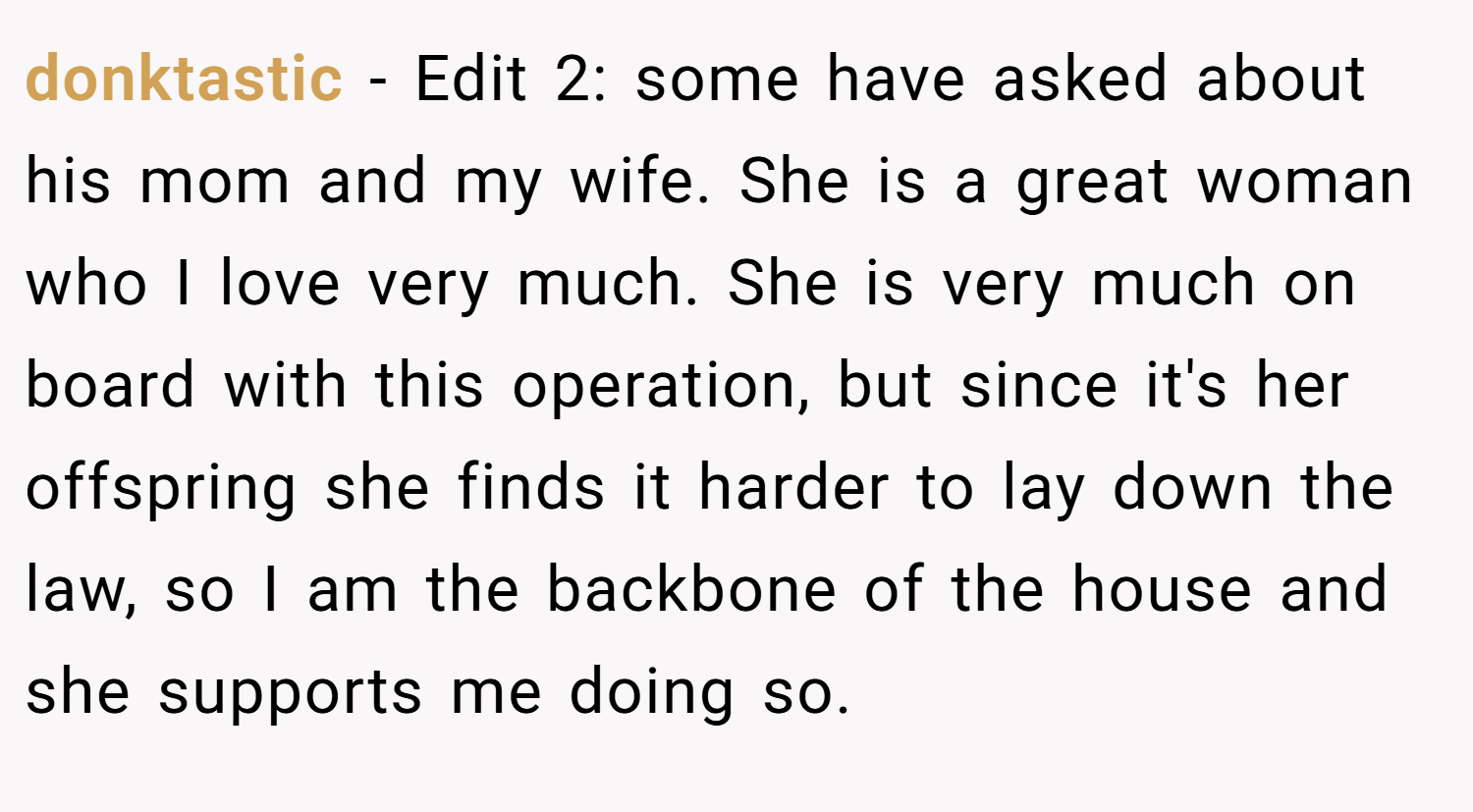 donktastic − Edit 2: some have asked about his mom and my wife. She is a great woman who I love very much. She is very much on board with this operation, but since it's her offspring she finds it harder to lay down the law, so I am the backbone of the house and she supports me doing so.