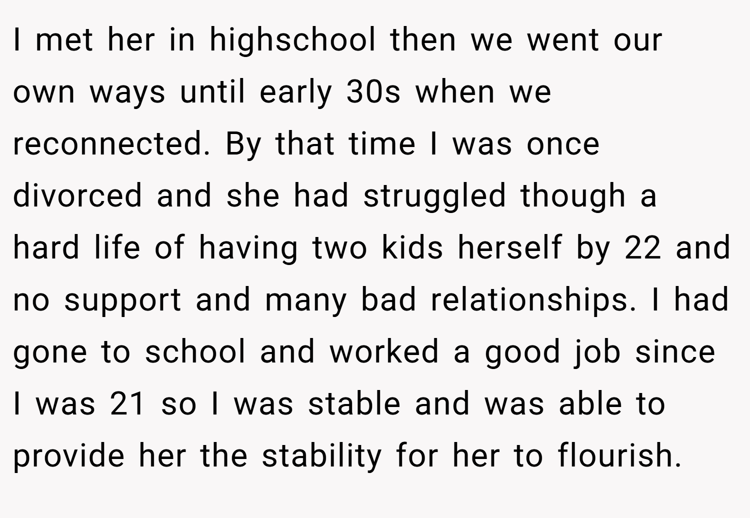 I met her in highschool then we went our own ways until early 30s when we reconnected. By that time I was once divorced and she had struggled though a hard life of having two kids herself by 22 and no support and many bad relationships. I had gone to school and worked a good job since I was 21 so I was stable and was able to provide her the stability for her to flourish.