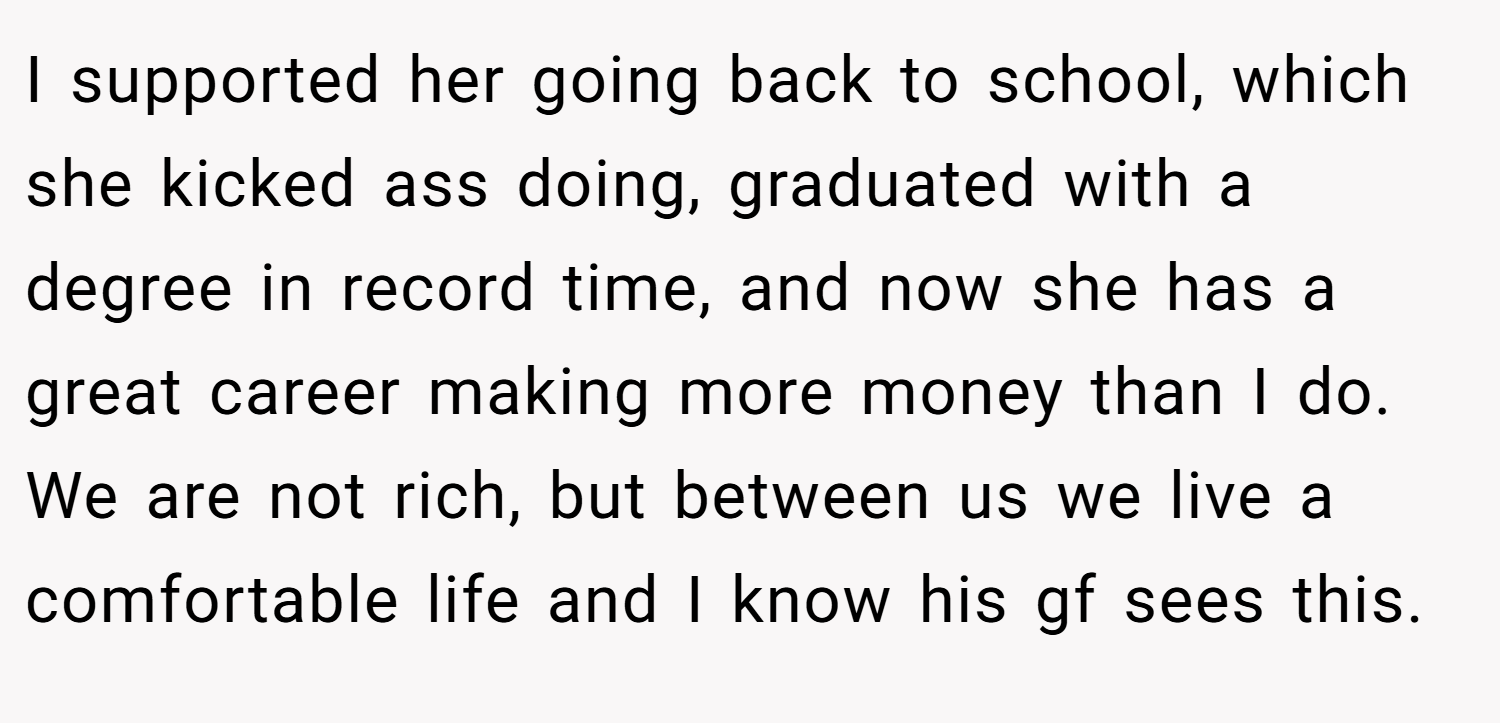I supported her going back to school, which she kicked ass doing, graduated with a degree in record time, and now she has a great career making more money than I do. We are not rich, but between us we live a comfortable life and I know his gf sees this.