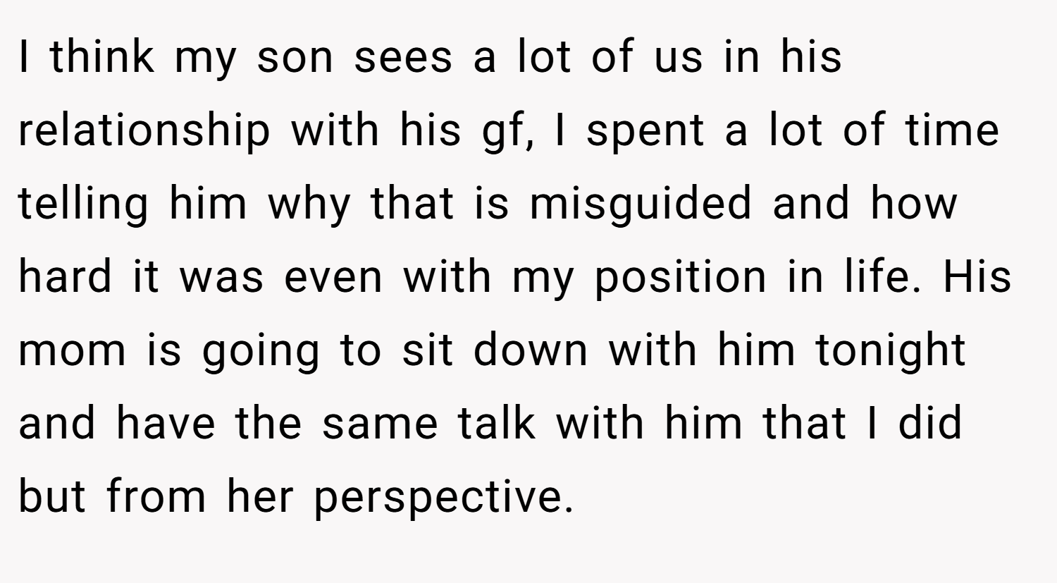 I think my son sees a lot of us in his relationship with his gf, I spent a lot of time telling him why that is misguided and how hard it was even with my position in life. His mom is going to sit down with him tonight and have the same talk with him that I did but from her perspective.