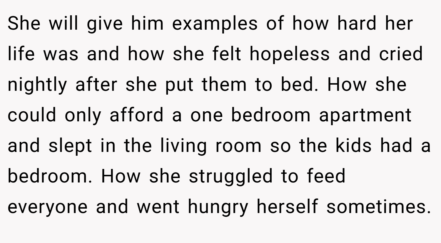 She will give him examples of how hard her life was and how she felt hopeless and cried nightly after she put them to bed. How she could only afford a one bedroom apartment and slept in the living room so the kids had a bedroom. How she struggled to feed everyone and went hungry herself sometimes.