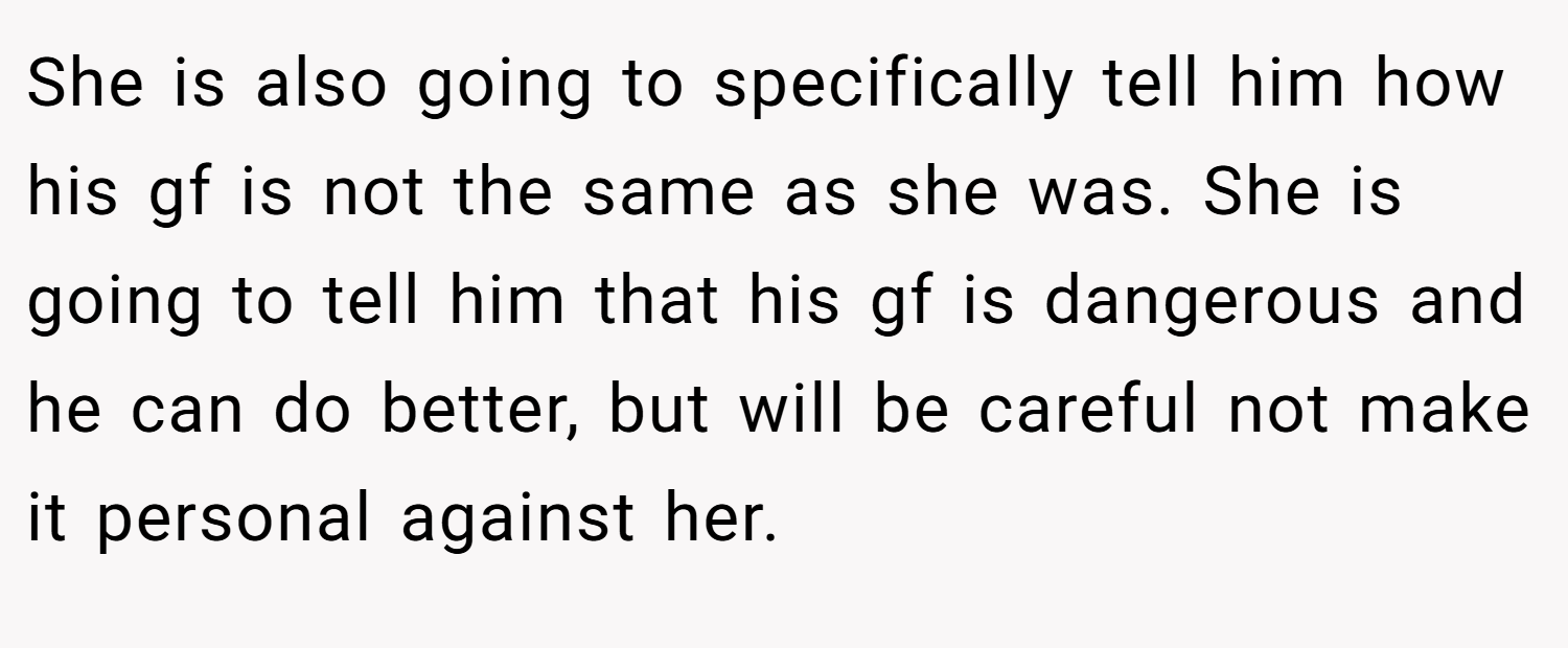She is also going to specifically tell him how his gf is not the same as she was. She is going to tell him that his gf is dangerous and he can do better, but will be careful not make it personal against her.