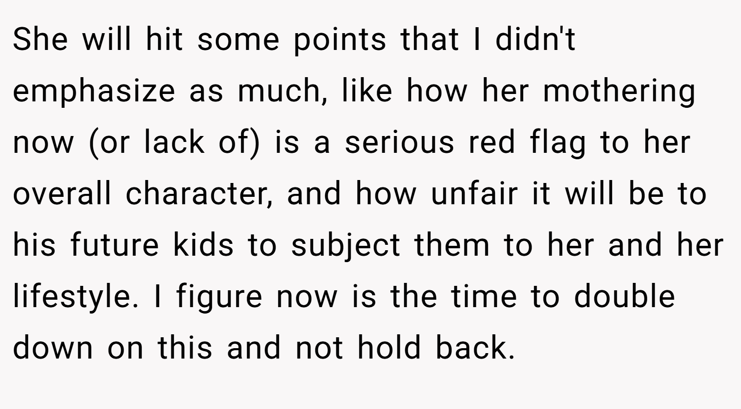 She will hit some points that I didn't emphasize as much, like how her mothering now (or lack of) is a serious red flag to her overall character, and how unfair it will be to his future kids to subject them to her and her lifestyle. I figure now is the time to double down on this and not hold back.