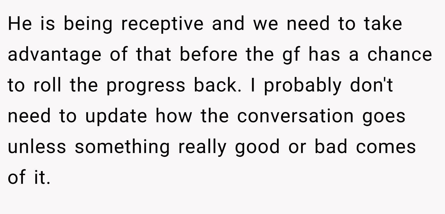 He is being receptive and we need to take advantage of that before the gf has a chance to roll the progress back. I probably don't need to update how the conversation goes unless something really good or bad comes of it.