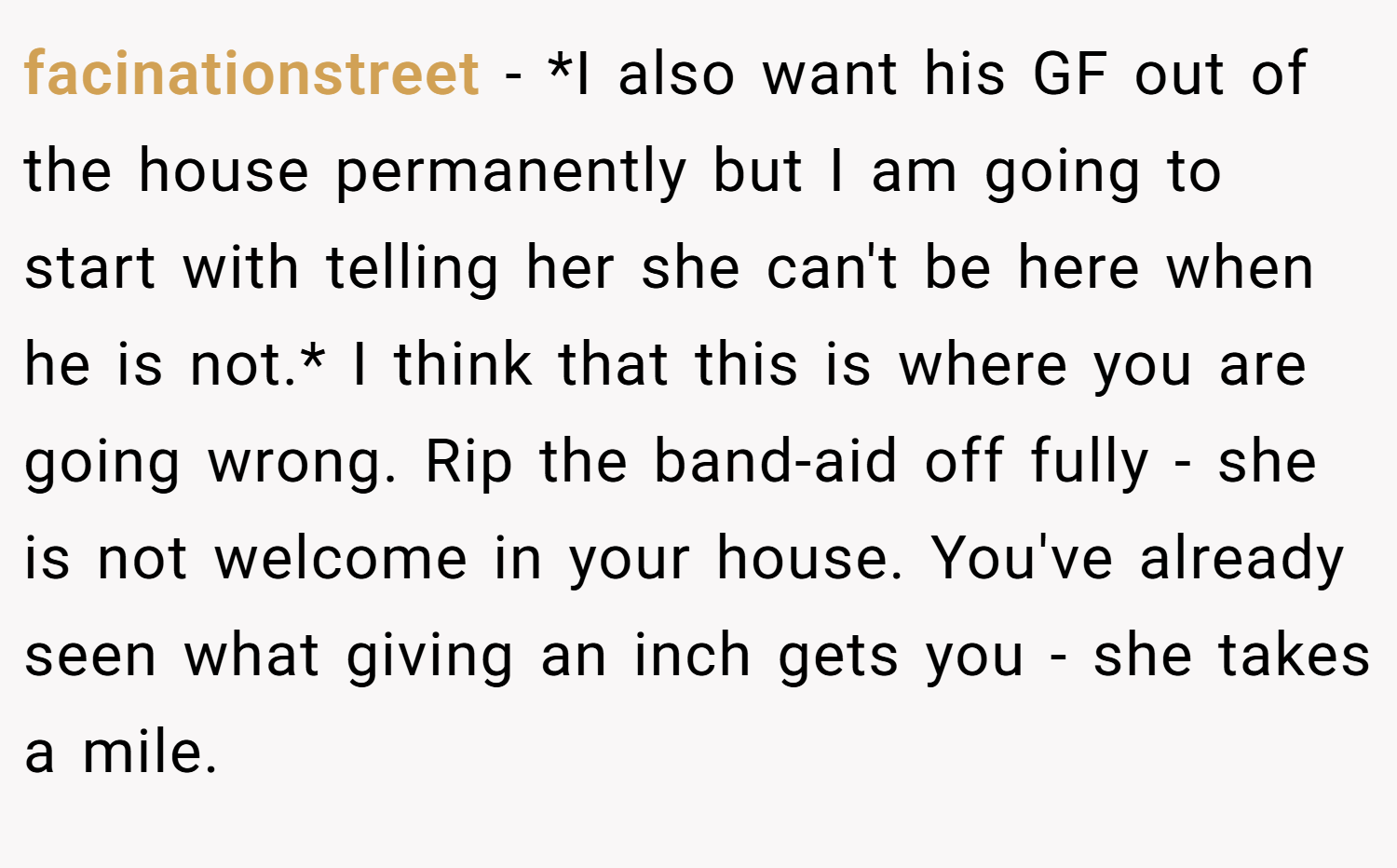 facinationstreet − *I also want his GF out of the house permanently but I am going to start with telling her she can't be here when he is not.* I think that this is where you are going wrong. Rip the band-aid off fully - she is not welcome in your house. You've already seen what giving an inch gets you - she takes a mile.