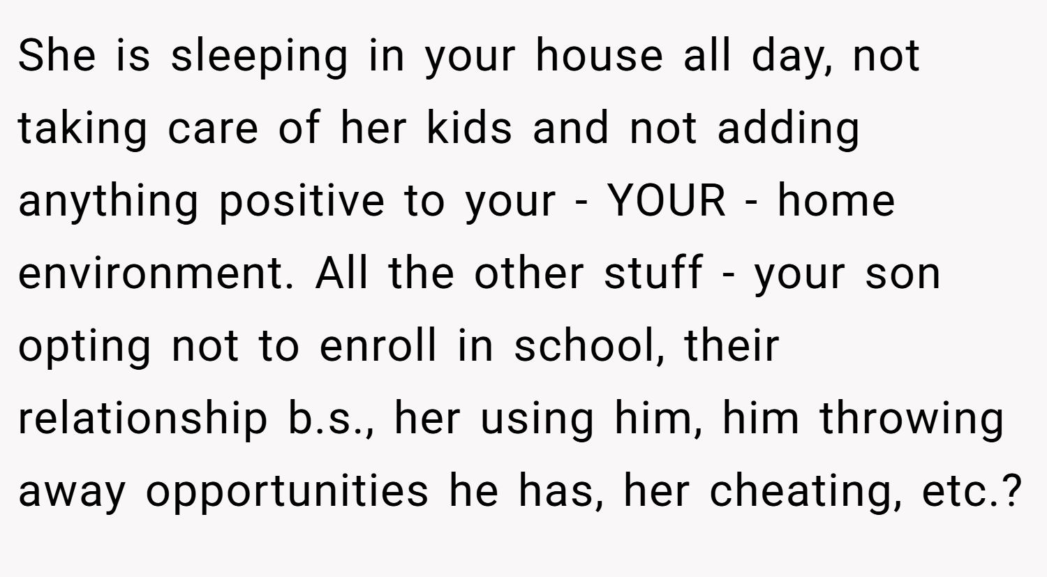She is sleeping in your house all day, not taking care of her kids and not adding anything positive to your - YOUR - home environment. All the other stuff - your son opting not to enroll in school, their relationship b.s., her using him, him throwing away opportunities he has, her cheating, etc.?