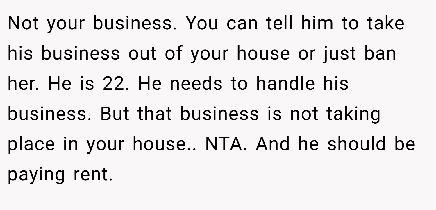 Not your business. You can tell him to take his business out of your house or just ban her. He is 22. He needs to handle his business. But that business is not taking place in your house.. NTA. And he should be paying rent.
