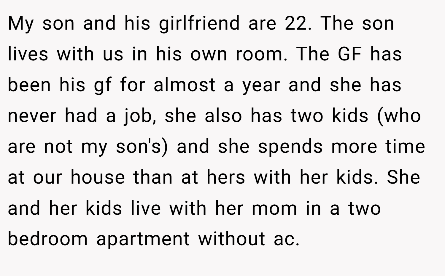 My son and his girlfriend are 22. The son lives with us in his own room. The GF has been his gf for almost a year and she has never had a job, she also has two kids (who are not my son's) and she spends more time at our house than at hers with her kids. She and her kids live with her mom in a two bedroom apartment without ac.