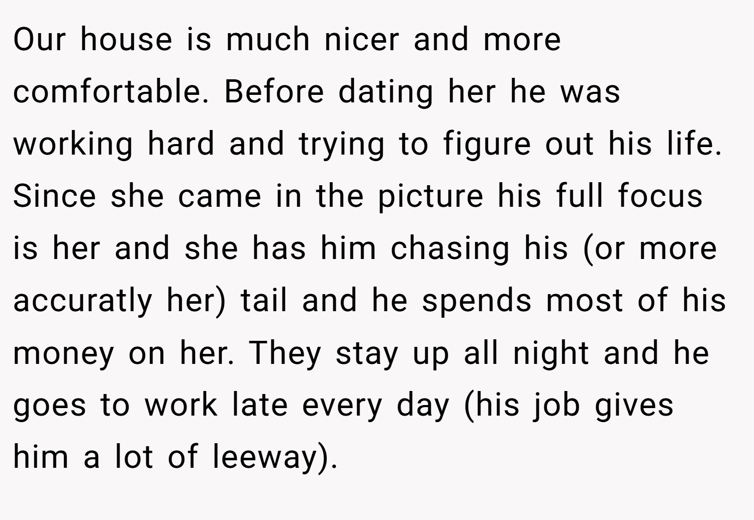 Our house is much nicer and more comfortable. Before dating her he was working hard and trying to figure out his life. Since she came in the picture his full focus is her and she has him chasing his (or more accuratly her) tail and he spends most of his money on her. They stay up all night and he goes to work late every day (his job gives him a lot of leeway).