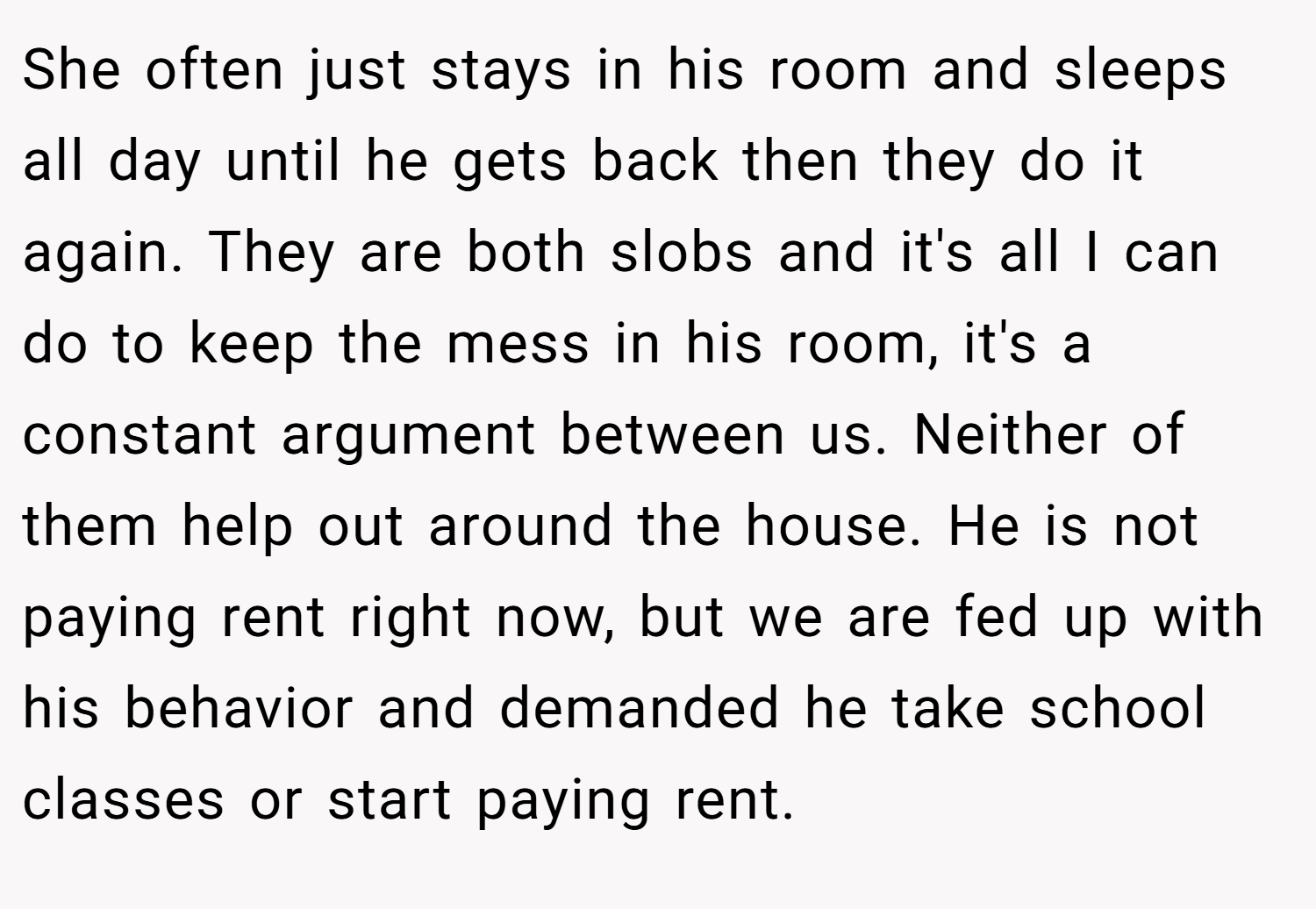 She often just stays in his room and sleeps all day until he gets back then they do it again. They are both slobs and it's all I can do to keep the mess in his room, it's a constant argument between us. Neither of them help out around the house. He is not paying rent right now, but we are fed up with his behavior and demanded he take school classes or start paying rent.