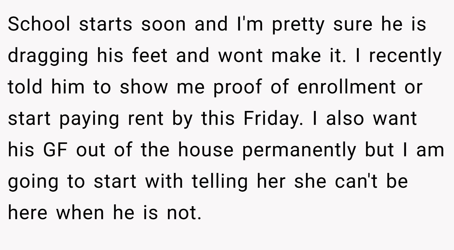 School starts soon and I'm pretty sure he is dragging his feet and wont make it. I recently told him to show me proof of enrollment or start paying rent by this Friday. I also want his GF out of the house permanently but I am going to start with telling her she can't be here when he is not.