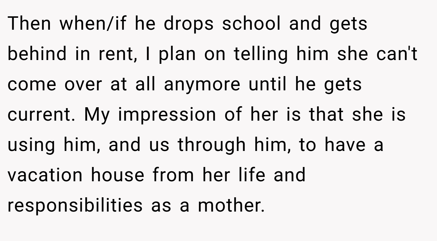 Then when/if he drops school and gets behind in rent, I plan on telling him she can't come over at all anymore until he gets current. My impression of her is that she is using him, and us through him, to have a vacation house from her life and responsibilities as a mother.