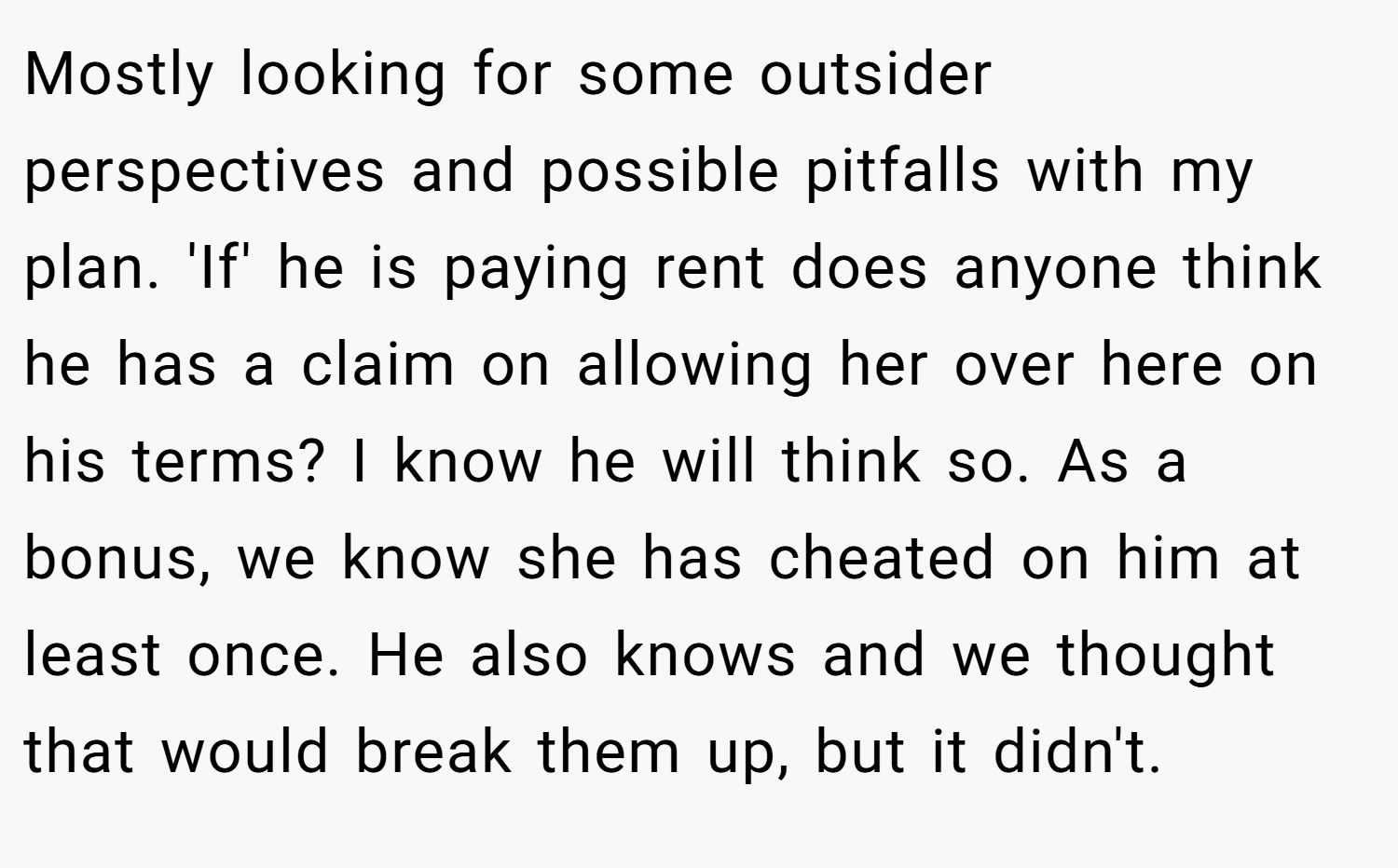 Mostly looking for some outsider perspectives and possible pitfalls with my plan. 'If' he is paying rent does anyone think he has a claim on allowing her over here on his terms? I know he will think so. As a bonus, we know she has cheated on him at least once. He also knows and we thought that would break them up, but it didn't.
